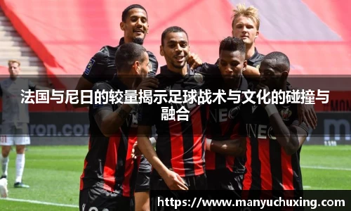 法国与尼日的较量揭示足球战术与文化的碰撞与融合